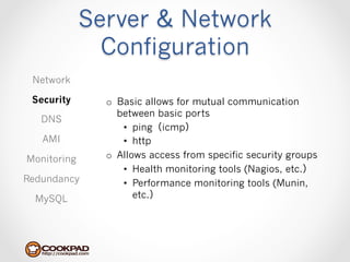 Server & Network
               Configuration
 Network

 Security      o  Basic allows for mutual communication
                  between basic ports
   DNS
                   •  ping（icmp）
   AMI             •  http
Monitoring     o  Allows access from specific security groups
                   •  Health monitoring tools (Nagios, etc.）
Redundancy         •  Performance monitoring tools (Munin,
  MySQL               etc.）
 