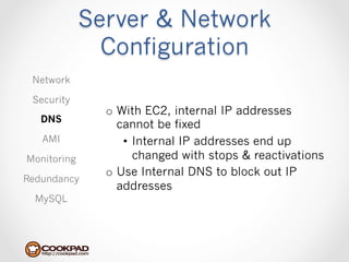 Server & Network
               Configuration
 Network

 Security
               o  With EC2, internal IP addresses
   DNS
                  cannot be fixed
   AMI             •  Internal IP addresses end up
Monitoring            changed with stops & reactivations
               o  Use Internal DNS to block out IP
Redundancy
                  addresses
  MySQL
 