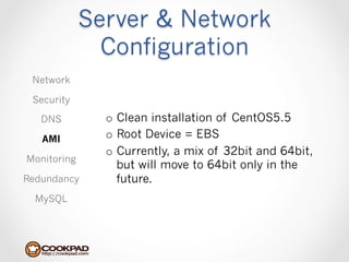 Server & Network
               Configuration
 Network

 Security

   DNS         o  Clean installation of CentOS5.5
   AMI         o  Root Device = EBS
               o  Currently, a mix of 32bit and 64bit,
Monitoring
                  but will move to 64bit only in the
Redundancy        future.
  MySQL
 