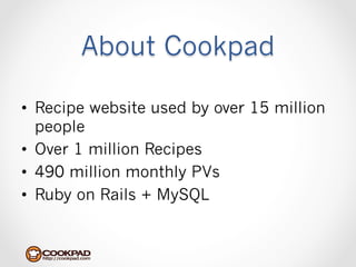 About Cookpad

•  Recipe website used by over 15 million
   people
•  Over 1 million Recipes
•  490 million monthly PVs
•  Ruby on Rails + MySQL
 
