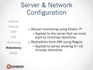 Server & Network
               Configuration
 Network

 Security
               o  Mutual monitoring using Elastic IP
   DNS
                   •  Applied to the server that we most
   AMI                want to minimize downtime
Monitoring     o  Restoration from AMI using Nagios
Redundancy
                   •  Applied to server allowing 5〜～10
                      minutes downtime
  MySQL
 