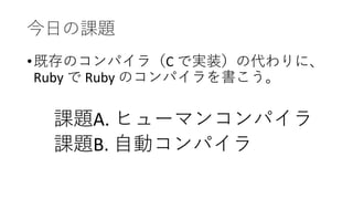 今日の課題
•既存のコンパイラ（C で実装）の代わりに、
Ruby で Ruby のコンパイラを書こう。
課題A. ヒューマンコンパイラ
課題B. 自動コンパイラ
 