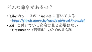 どんな命令があるの？
•Ruby のソースの insns.def に書いてある
•https://github.com/ruby/ruby/blob/trunk/insns.def
•opt_ と付いている命令は見る必要はない
•Optimization（最適化）のための命令群
 