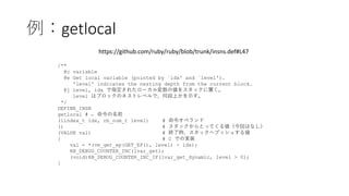 例：getlocal
/**
@c variable
@e Get local variable (pointed by `idx' and `level').
'level' indicates the nesting depth from the current block.
@j level, idx で指定されたローカル変数の値をスタックに置く。
level はブロックのネストレベルで、何段上かを示す。
*/
DEFINE_INSN
getlocal # ← 命令の名前
(lindex_t idx, rb_num_t level) # 命令オペランド
() # スタックからとってくる値（今回はなし）
(VALUE val) # 終了時、スタックへプッシュする値
{ # C での実装
val = *(vm_get_ep(GET_EP(), level) - idx);
RB_DEBUG_COUNTER_INC(lvar_get);
(void)RB_DEBUG_COUNTER_INC_IF(lvar_get_dynamic, level > 0);
}
https://github.com/ruby/ruby/blob/trunk/insns.def#L47
 