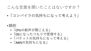 こんな言葉を聞いたことはないですか？
•「コンパイラの気持ちになって考えよう」
•類例
•「CPUの歓声が聞こえる」
•「OSになったつもりで管理する」
•「パケットの気持ちになって考える」
•「AWSの気持ちになる」
 