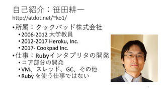 自己紹介：笹田耕一
http://atdot.net/~ko1/
•所属：クックパッド株式会社
•2006-2012 大学教員
•2012-2017 Heroku, Inc.
•2017- Cookpad Inc.
•仕事：Rubyインタプリタの開発
•コア部分の開発
•VM、スレッド、GC、その他
•Ruby を使う仕事ではない
3
 