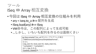 ツール
ISeq  Array 相互変換
• 今回は ISeq  Array 相互変換の仕組みを利用
• ary = iseq.to_a #=> 配列を生成
• ISeq.load(ary) #=> ISeq
• VM命令は、この配列によって生成可能
• …しかし、いちいち配列を作るのは面倒くさい
pp ISeq.compile(‘’).to_a # 何もないプログラムの場合
["YARVInstructionSequence/SimpleDataFormat",
2, 3, 1,
{:arg_size=>0, :local_size=>0, :stack_max=>1},
"<compiled>", "<compiled>",
nil, 1, :top, [], {}, [],
[[:putnil], [:leave]]] # バイトコード部分はここだけ
 
