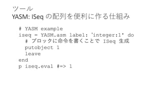 ツール
YASM: ISeq の配列を便利に作る仕組み
# YASM example
iseq = YASM.asm label: ‘integer:1' do
# ブロックに命令を書くことで ISeq 生成
putobject 1
leave
end
p iseq.eval #=> 1
 