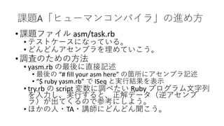 課題A「ヒューマンコンパイラ」の進め方
•課題ファイル asm/task.rb
• テストケースになっている。
• どんどんアセンブラを埋めていこう。
•調査のための方法
• yasm.rb の最後に直接記述
• 最後の “# fill your asm here” の箇所にアセンブラ記述
• “$ ruby yasm.rb” で ISeq と実行結果を表示
• try.rb の script 変数に調べたい Ruby プログラム文字列
を入力し、実行すると、正解データ（逆アセンブ
ラ）が出てくるので参考にしよう。
• ほかの人・TA・講師にどんどん聞こう。
 
