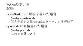 YASMの使い方
起動
•asm/task.rb に解答を書いた場合
•$ ruby asm/task.rb
•答えが想定と異なればエラー出力し実行終了
•yasm.rb に直接書いた場合
•$ ruby yasm.rb
•これで実験できる
 