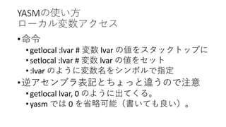 YASMの使い方
ローカル変数アクセス
•命令
•getlocal :lvar # 変数 lvar の値をスタックトップに
•setlocal :lvar # 変数 lvar の値をセット
•:lvar のように変数名をシンボルで指定
•逆アセンブラ表記とちょっと違うので注意
•getlocal lvar, 0 のように出てくる。
•yasm では 0 を省略可能（書いても良い）。
 