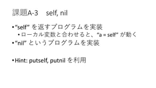 課題A-3 self, nil
•“self” を返すプログラムを実装
•ローカル変数と合わせると、“a = self” が動く
•“nil” というプログラムを実装
•Hint: putself, putnil を利用
 