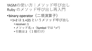 YASMの使い方：メソッド呼び出し
Ruby のメソッド呼び出し再入門
•binary operator（二項演算子）
•1+2 は 1.+(2) というメソッド呼び出し
• receiver: 1
• メソッド名: +（Symbol では “:+”）
• 引数は 2 （１個だけ）
 
