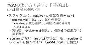 YASMの使い方：メソッド呼び出し
send 命令の使い方
•スタック上に、receiver と引数を積み send
• receiver.mid(引数1, …, 引数n) の場合
• receiver, 引数1, 引数2, …, 引数nを積む命令群
• send :mid, n
• 実行後、receiver.mid(引数1, …, 引数n) の結果だけが
積まれる
•receiver がない（mid(…) の場合）も、receiver と
して self を積んでおく（YASM::FCALL を指定）
 