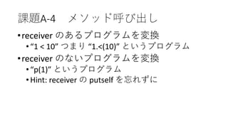 課題A-4 メソッド呼び出し
•receiver のあるプログラムを変換
•“1 < 10” つまり “1.<(10)” というプログラム
•receiver のないプログラムを変換
•“p(1)” というプログラム
•Hint: receiver の putself を忘れずに
 