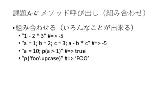課題A-4’ メソッド呼び出し（組み合わせ）
•組み合わせる（いろんなことが出来る）
•“1 - 2 * 3” #=> -5
•“a = 1; b = 2; c = 3; a - b * c” #=> -5
•“a = 10; p(a > 1)” #=> true
•“p(‘foo’.upcase)” #=> ‘FOO’
 