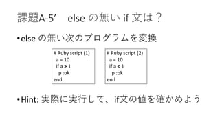 課題A-5’ else の無い if 文は？
•else の無い次のプログラムを変換
•Hint: 実際に実行して、if文の値を確かめよう
# Ruby script (1)
a = 10
if a > 1
p :ok
end
# Ruby script (2)
a = 10
if a < 1
p :ok
end
 
