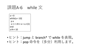 課題A-6 while 文
•ヒント：jump と branch* で while を表現。
•ヒント：pop 命令を（多分）利用します。
a = 0
while(a < 10)
p a
a += 1 #=> a = a.+(1)
end
a #=> 10
 