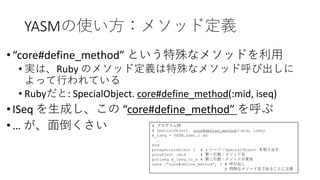 YASMの使い方：メソッド定義
•“core#define_method” という特殊なメソッドを利用
• 実は、Ruby のメソッド定義は特殊なメソッド呼び出しに
よって行われている
• Rubyだと: SpecialObject. core#define_method(:mid, iseq)
•ISeq を生成し、この “core#define_method” を呼ぶ
•… が、面倒くさい # プログラム例
# SpecialObject. core#define_method(:mid, iseq)
m_iseq = YASM.asm(…) do
…
end
putspecialobject 1 # レシーバ：SpecialObject を取り出す
putobject :mid # 第一引数：メソッド名
putiseq m_iseq.to_a # 第二引数：メソッドの実体
send :“core#define_method”, 2 # 呼び出し
# 特殊なメソッド名であることに注意
 