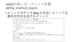 YASMの使い方：メソッド定義
define_method_macro
•メソッドボディの ISeq の生成＋メソッド定
義命令列を生成するメソッド
# define_method_macro の利用例
# def foo(a); p(a); end を行う命令列を生成
define_method_macro :foo, parameters: [:a] do
putself
getlocal :a
send :p, 1, YASM::FCALL
leave
end
# ここにメソッドを定義する命令列が挿入される
pop # 定義後、method 名のシンボルがスタックに積まれているので、pop
putself
putobject 123
send :foo, 1, YASM::FCALL # foo(123)
 