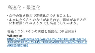 高速化・最適化
• 命令の置き換えで高速化ができることも。
• 本当にたくさんの方法があるので、興味がある人が
いれば調べてみよう＆fibを高速化してみよう。
書籍：コンパイラの構成と最適化（中田育男）
Wikipedia:
https://ja.wikipedia.org/wiki/%E3%82%B3%E3%83%B3%E
3%83%91%E3%82%A4%E3%83%A9%E6%9C%80%E9%81%
A9%E5%8C%96
 