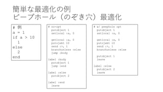 簡単な最適化の例
ピープホール（のぞき穴）最適化
# 例
a = 1
if a > 10
1
else
2
end
# no-opt
putobject 1
setlocal :a, 0
getlocal :a, 0
putojebt 10
send :>, 1
branchunless :else
jump :body
label :body
putobject 1
jump :end
label :else
putobject 2
label :end
leave
# w/ peephole opt
putobject 1
setlocal :a, 0
getlocal :a, 0
putojebt 10
send :>, 1
branchunless :else
putobject 1
leave
label :else
putobject 2
leave
 