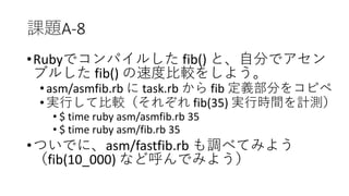 課題A-8
•Rubyでコンパイルした fib() と、自分でアセン
ブルした fib() の速度比較をしよう。
•asm/asmfib.rb に task.rb から fib 定義部分をコピペ
•実行して比較（それぞれ fib(35) 実行時間を計測）
• $ time ruby asm/asmfib.rb 35
• $ time ruby asm/fib.rb 35
•ついでに、asm/fastfib.rb も調べてみよう
（fib(10_000) など呼んでみよう）
 