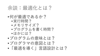 余談：最適化とは？
•何が最適であるか？
•実行時間？
•メモリサイズ？
•プログラムを書く時間？
•ほかには？
•プログラムの意味とは？
•プログラマの意図とは？
•「最適を導く」言語設計とは？
 