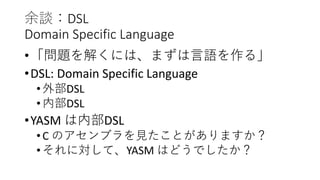 余談：DSL
Domain Specific Language
•「問題を解くには、まずは言語を作る」
•DSL: Domain Specific Language
•外部DSL
•内部DSL
•YASM は内部DSL
•C のアセンブラを見たことがありますか？
•それに対して、YASM はどうでしたか？
 