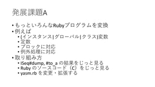 発展課題A
• もっといろんなRubyプログラムを変換
• 例えば
• (インスタンス|グローバル|クラス)変数
• 定数
• ブロックに対応
• 例外処理に対応
• 取り組み方
• ISeq#dump, #to_a の結果をじっと見る
• Ruby のソースコード（C）をじっと見る
• yasm.rb を変更・拡張する
 