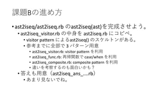 課題Bの進め方
•ast2iseq/ast2iseq.rb のast2iseq(ast)を完成させよう。
• ast2iseq_visitor.rb の中身を ast2iseq.rb にコピペ。
• visitor pattern によるast2iseq() のスケルトンがある。
• 参考までに全部で 3 パターン用意
• ast2iseq_visitor.rb: visitor pattern を利用
• ast2iseq_func.rb: 再帰関数で case/when を利用
• ast2iseq_composite.rb: composite pattern を利用
• 違いを考察するのも面白いかも？
• 答えも用意（ast2iseq_ans_....rb）
• あまり見ないでね。
 
