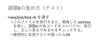 課題Bの進め方（テスト）
•iseq2ast/test.rb を通す
•このファイルを実行すると、開発した ast2iseq
を使い、課題A の各コードをコンパイル、実行
し、正しい答えであるかをチェックする。
•最終的に全部テストが通ったらOK
 
