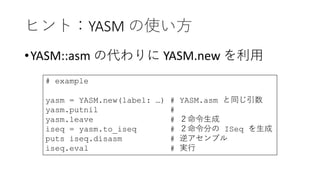 ヒント：YASM の使い方
•YASM::asm の代わりに YASM.new を利用
# example
yasm = YASM.new(label: …) # YASM.asm と同じ引数
yasm.putnil #
yasm.leave # ２命令生成
iseq = yasm.to_iseq # ２命令分の ISeq を生成
puts iseq.disasm # 逆アセンブル
iseq.eval # 実行
 