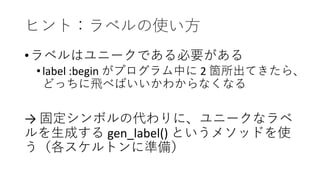 ヒント：ラベルの使い方
•ラベルはユニークである必要がある
•label :begin がプログラム中に 2 箇所出てきたら、
どっちに飛べばいいかわからなくなる
→ 固定シンボルの代わりに、ユニークなラベ
ルを生成する gen_label() というメソッドを使
う（各スケルトンに準備）
 