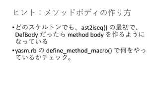 ヒント：メソッドボディの作り方
•どのスケルトンでも、ast2iseq() の最初で、
DefBody だったら method body を作るように
なっている
•yasm.rb の define_method_macro() で何をやっ
ているかチェック。
 