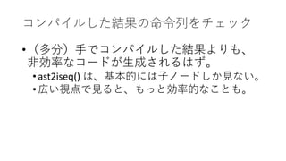 コンパイルした結果の命令列をチェック
•（多分）手でコンパイルした結果よりも、
非効率なコードが生成されるはず。
•ast2iseq() は、基本的には子ノードしか見ない。
•広い視点で見ると、もっと効率的なことも。
 