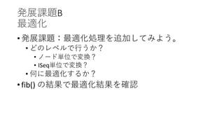 発展課題B
最適化
• 発展課題：最適化処理を追加してみよう。
• どのレベルで行うか？
• ノード単位で変換？
• ISeq単位で変換？
• 何に最適化するか？
• fib() の結果で最適化結果を確認
 