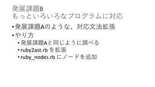 発展課題B
もっといろいろなプログラムに対応
•発展課題Aのような、対応文法拡張
•やり方
•発展課題Aと同じように調べる
•ruby2ast.rb を拡張
•ruby_nodes.rb にノードを追加
 