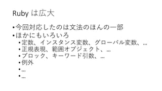 Ruby は広大
•今回対応したのは文法のほんの一部
•ほかにもいろいろ
•定数、インスタンス変数、グローバル変数、…
•正規表現、範囲オブジェクト、…
•ブロック、キーワード引数、…
•例外
•…
•…
 