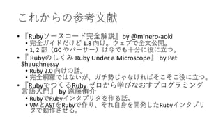 これからの参考文献
• 『Rubyソースコード完全解説』by @minero-aoki
• 完全ガイドだけど 1.8 向け。ウェブで全文公開。
• 1, 2 部（GC やパーサー）は今でも十分に役に立つ。
• 『 Rubyのしくみ Ruby Under a Microscope』 by Pat
Shaughnessy
• Ruby 2.0 向けの話。
• 完全網羅ではないが、ガチ勢じゃなければそこそこ役に立つ。
• 『RubyでつくるRuby ゼロから学びなおすプログラミング
言語入門』 by 遠藤侑介
• RubyでRubyインタプリタを作る話。
• VMとASTをRubyで作り、それ自身を開発したRubyインタプリ
タで動作させる。
 