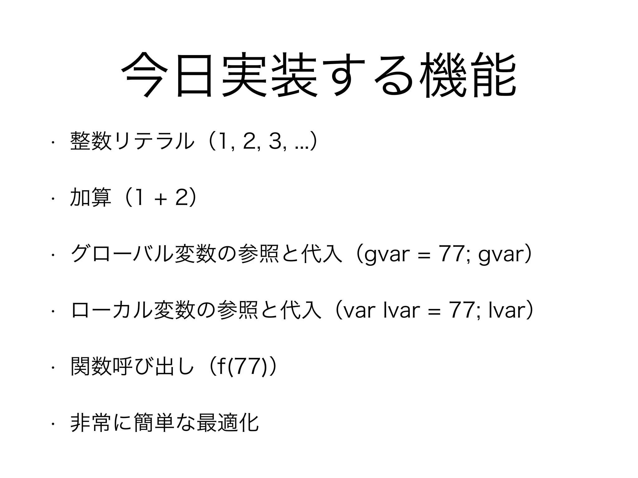 今日実装する機能
• 整数リテラル（1, 2, 3, ...）
• 加算（1 + 2）
• グローバル変数の参照と代入（gvar = 77; gvar）
• ローカル変数の参照と代入（var lvar = 77; lvar）
• 関数呼び出し（f(77)）
• 非常に簡単な最適化
 
