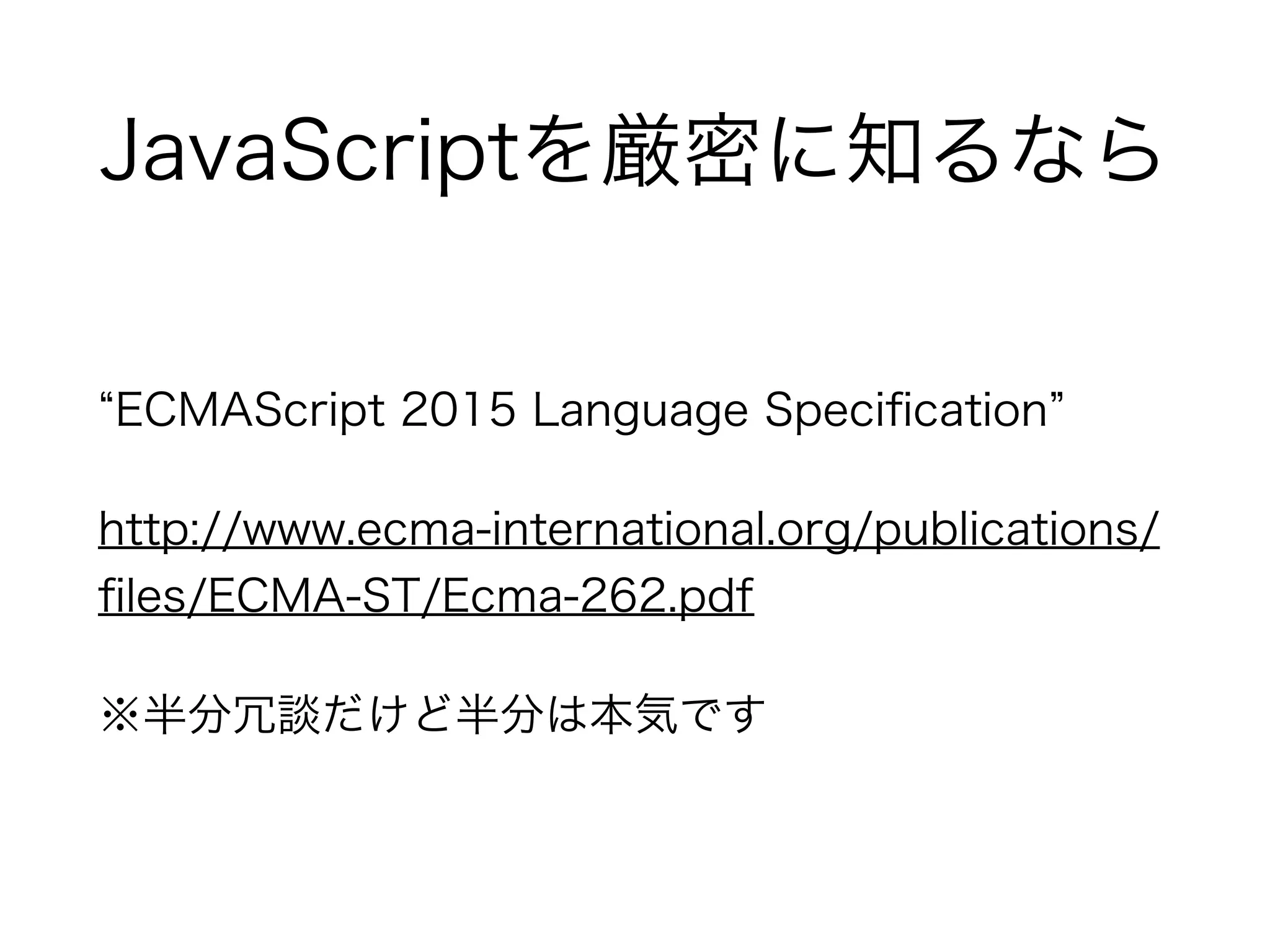 JavaScriptを厳密に知るなら
ECMAScript 2015 Language Speciﬁcation
http://www.ecma-international.org/publications/
ﬁles/ECMA-ST/Ecma-262.pdf
※半分冗談だけど半分は本気です
 