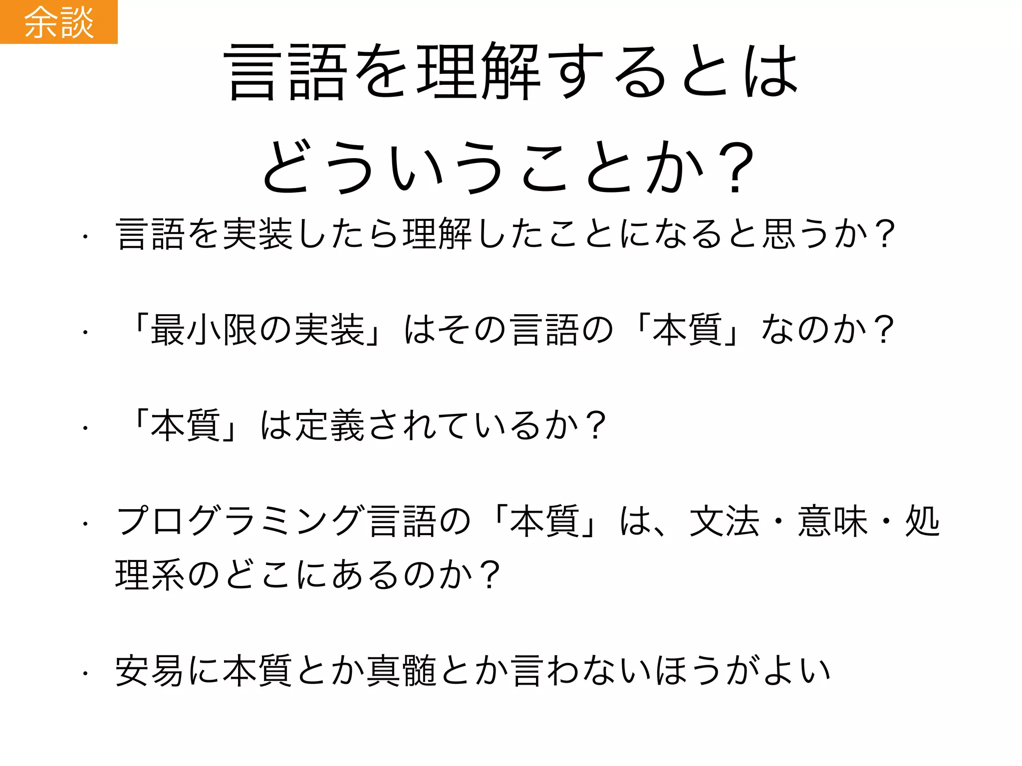 言語を理解するとは
どういうことか？
• 言語を実装したら理解したことになると思うか？
• 「最小限の実装」はその言語の「本質」なのか？
• 「本質」は定義されているか？
• プログラミング言語の「本質」は、文法・意味・処
理系のどこにあるのか？
• 安易に本質とか真髄とか言わないほうがよい
余談
 