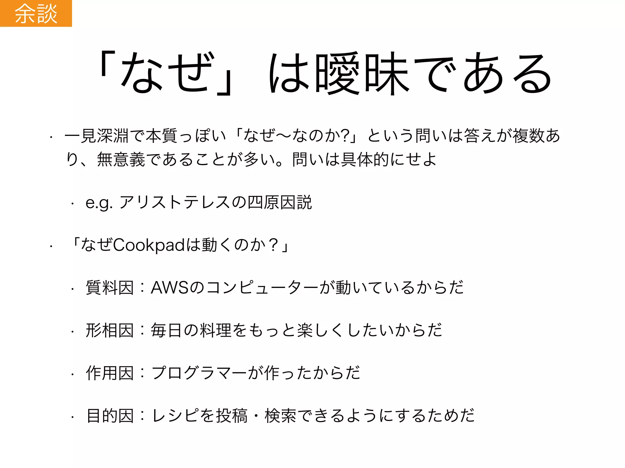 「なぜ」は曖昧である
• 一見深淵で本質っぽい「なぜ∼なのか?」という問いは答えが複数あ
り、無意義であることが多い。問いは具体的にせよ
• e.g. アリストテレスの四原因説
• 「なぜCookpadは動くのか？」
• 質料因：AWSのコンピューターが動いているからだ
• 形相因：毎日の料理をもっと楽しくしたいからだ
• 作用因：プログラマーが作ったからだ
• 目的因：レシピを投稿・検索できるようにするためだ
余談
 