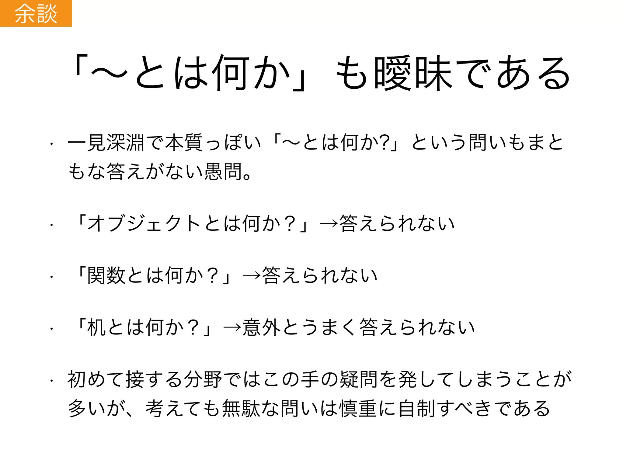 「∼とは何か」も曖昧である
• 一見深淵で本質っぽい「∼とは何か?」という問いもまと
もな答えがない愚問。
• 「オブジェクトとは何か？」→答えられない
• 「関数とは何か？」→答えられない
• 「机とは何か？」→意外とうまく答えられない
• 初めて接する分野ではこの手の疑問を発してしまうことが
多いが、考えても無駄な問いは慎重に自制すべきである
余談
 
