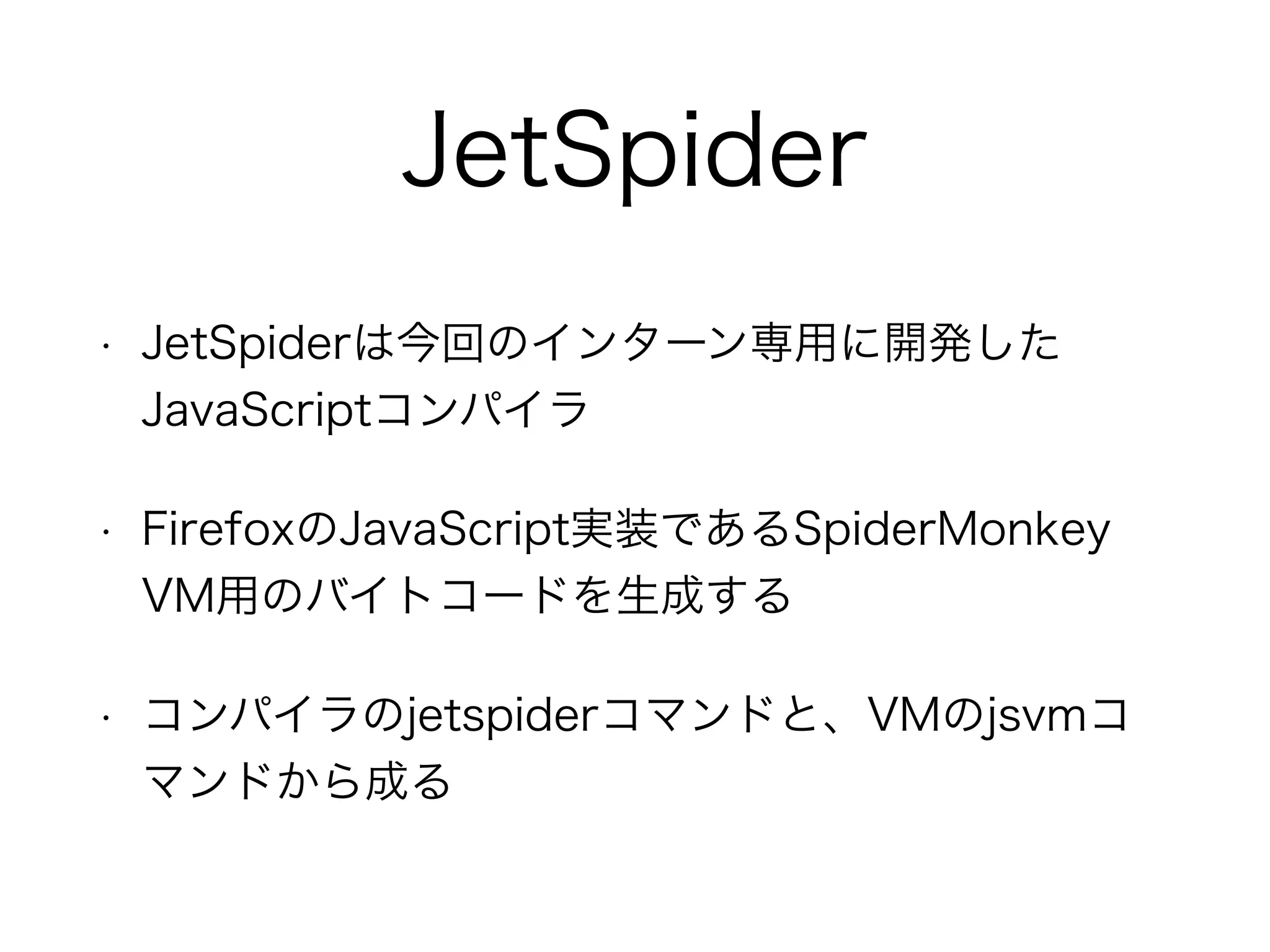 JetSpider
• JetSpiderは今回のインターン専用に開発した
JavaScriptコンパイラ
• FirefoxのJavaScript実装であるSpiderMonkey
VM用のバイトコードを生成する
• コンパイラのjetspiderコマンドと、VMのjsvmコ
マンドから成る
 