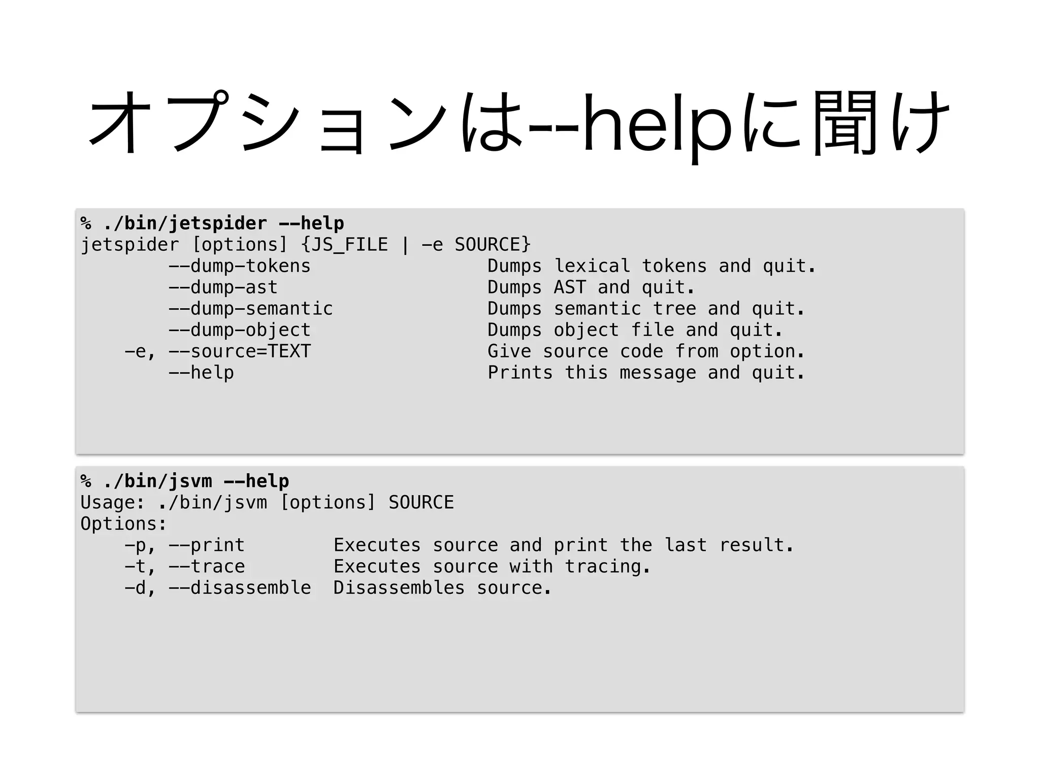 オプションは--helpに聞け
% ./bin/jetspider --help
jetspider [options] {JS_FILE | -e SOURCE}
--dump-tokens Dumps lexical tokens and quit.
--dump-ast Dumps AST and quit.
--dump-semantic Dumps semantic tree and quit.
--dump-object Dumps object file and quit.
-e, --source=TEXT Give source code from option.
--help Prints this message and quit.
% ./bin/jsvm --help
Usage: ./bin/jsvm [options] SOURCE
Options:
-p, --print Executes source and print the last result.
-t, --trace Executes source with tracing.
-d, --disassemble Disassembles source.
 