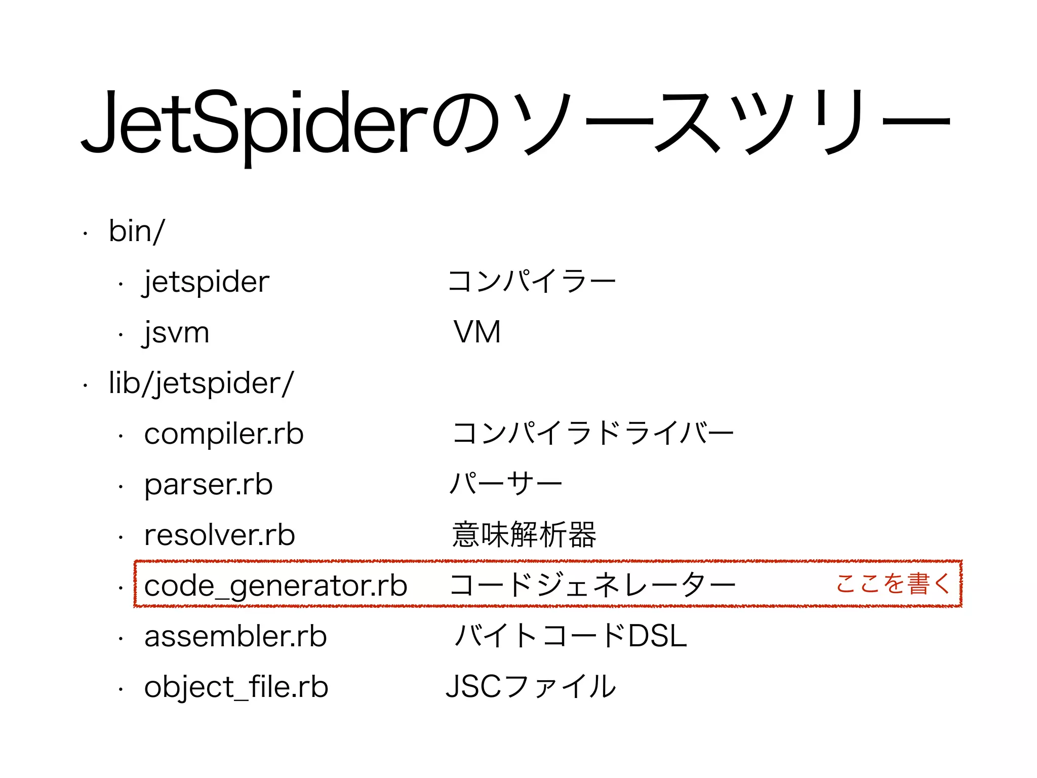 JetSpiderのソースツリー
• bin/
• jetspider コンパイラー
• jsvm VM
• lib/jetspider/
• compiler.rb コンパイラドライバー
• parser.rb パーサー
• resolver.rb 意味解析器
• code_generator.rb コードジェネレーター
• assembler.rb バイトコードDSL
• object_ﬁle.rb JSCファイル
ここを書く
 