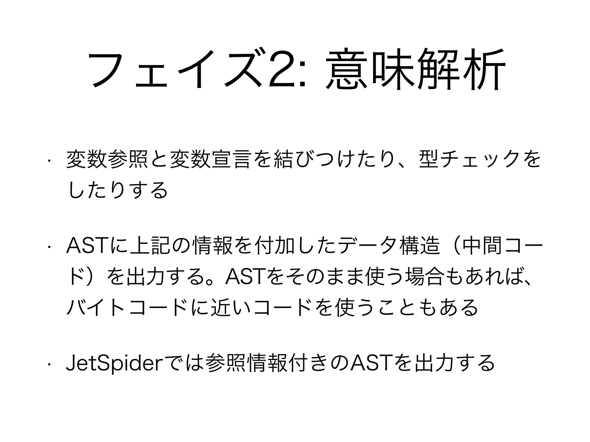 フェイズ2: 意味解析
• 変数参照と変数宣言を結びつけたり、型チェックを
したりする
• ASTに上記の情報を付加したデータ構造（中間コー
ド）を出力する。ASTをそのまま使う場合もあれば、
バイトコードに近いコードを使うこともある
• JetSpiderでは参照情報付きのASTを出力する
 