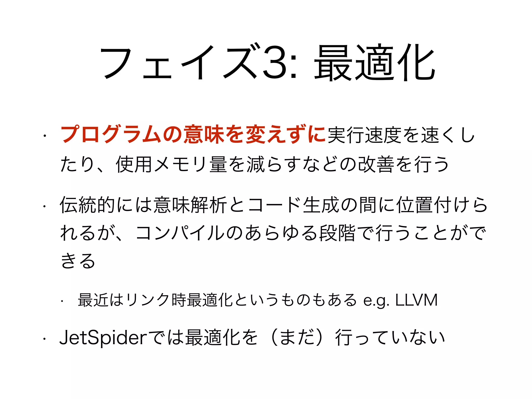 フェイズ3: 最適化
• プログラムの意味を変えずに実行速度を速くし
たり、使用メモリ量を減らすなどの改善を行う
• 伝統的には意味解析とコード生成の間に位置付けら
れるが、コンパイルのあらゆる段階で行うことがで
きる
• 最近はリンク時最適化というものもある e.g. LLVM
• JetSpiderでは最適化を（まだ）行っていない
 